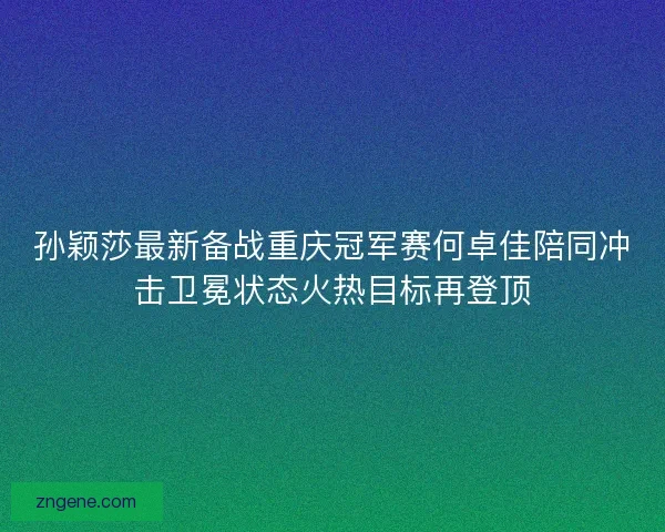 孙颖莎最新备战重庆冠军赛何卓佳陪同冲击卫冕状态火热目标再登顶
